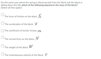 For the same case where the spring is disconnected from the block and the block is
sliding down the hill, which of the following depend on the mass of the block?
[Select all that apply!]
The force of friction on the block, fk
The acceleration of the block, a
| The coefficient of kinetic friction, lk
The normal force on the block,
The weight of the block, W
UThe instantaneous velocity of the block, U
