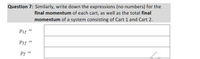 Question 7: Similarly, write down the expressions (no numbers) for the
final momentum of each cart, as well as the total final
momentum of a system consisting of Cart 1 and Cart 2.
Pif
P2f
Pf =
