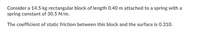 Consider a 14.5 kg rectangular block of length 0.40 m attached to a spring with a
spring constant of 30.5 N/m.
The coefficient of static friction between this block and the surface is 0.310.
