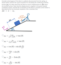 Consider what happens if the block is suddenly disconnected from the spring, as
shown below. Choose the correct equation for calculating the coefficient of kinetic
friction (Uk.) if it takes time t for the block to travel a displacement of Ax down
the inclined surface. Note that this displacement is negative in the given rotated
coordinate system, and that the acceleration of the block is constant so the motion is
described by the four kinematic equations. Hint: remember that
Ax = x – x0 -
spring is
disconnected!
Дх
2 Δη
gt cos(0)
+ tan (0)
2 g t² cos(0)
+ tan (0)
Hs = cos (0) + sin (0)
gt?
2 Ax
+ sin (0)
Ar
2 sin (0)
I t?
- sin (0)
2 g t?
