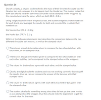 Question 26
Out of curiosity, a physics student checks the mass of their favorite chocolate bar, the
Newton bar, and compares it to its biggest rival, the Hooke bar. The student notes that
both bars should have the same mass since the values stamped on the wrappers by
the manufacturers are the same, which are both 80.0 0.2 g.
Using a digital scale in one of the physics labs, the student weighed 10 chocolate bars
for each brand, and averaged the results for both and recorded the results in their
notebook as:
the Newton bar: (79.6 ± 0.2) g
the Hooke bar: (79.7 ± 0.1) g
Which of the following statements best describes the comparison between the two
different chocolate bars masses, as well as the stamped value?
O There is not enough information given to compare the two chocolate bars with
each other, or the stamped value.
There is not enough information given to compare the two chocolate bars with
each other but they can be compared to the stamped value on the wrappers.
) The values for the two bars agree with each other, and the stamped value.
O Clearly, the digital scale the student used was not working correctly, throwing off
the results, thus we can not compare the answer of the bars nor with their
stamped value.
O The values for the two bars agrees with each other, but neither bar agrees with
the stamped value.
) The student clearly did something wrong since they did not get the same results
as was stamped on the wrapper, thus they should redo the experiment to get the
correct value for the mass.
