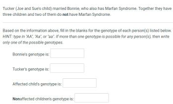 Tucker (Joe and Sue's child) married Bonnie, who also has Marfan Syndrome. Together they have
three children and two of them do not have Marfan Syndrome.
Based on the information above, fill in the blanks for the genotype of each person(s) listed below.
HINT: type in "AA", "Aa", or "aa". If more than one genotype is possible for any person(s), then write
only one of the possible genotypes.
Bonnie's genotype is:
Tucker's genotype is:
Affected child's genotype is:
Nonaffected children's genotype is: