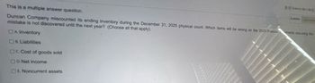 2225
4 points
This is a multiple answer question.
Duncan Company miscounted its ending inventory during the December 31, 2025 physical count. Which items will be wrong on the 2025 franciaments assuming this
mistake is not discovered until the next year? (Choose all that apply).
OA Inventory
8. Liabilities
OC. Cost of goods sold
OD.Net income
OE. Noncurrent assets