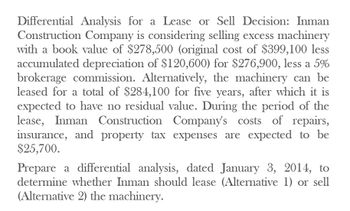 Differential Analysis for a Lease or Sell Decision: Inman
Construction Company is considering selling excess machinery
with a book value of $278,500 (original cost of $399,100 less
accumulated depreciation of $120,600) for $276,900, less a 5%
brokerage commission. Alternatively, the machinery can be
leased for a total of $284,100 for five years, after which it is
expected to have no residual value. During the period of the
lease, Inman Construction Company's costs of repairs,
insurance, and property tax expenses are expected to be
$25,700.
Prepare a differential analysis, dated January 3, 2014, to
determine whether Inman should lease (Alternative 1) or sell
(Alternative 2) the machinery.