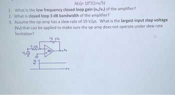 A(s)= 106/(1+s/5)
1. What is the low frequency closed loop gain (v./vs) of the amplifier?
2. What is closed loop 3 dB bandwidth of the amplifier?
3. Assume the op-amp has a slew rate of 10 V/us. What is the largest input step voltage
(VP) that can be applied to make sure the op-amp does not operate under slew rate
limitation?
KSL
16 KSL
w
Move