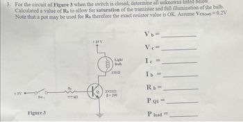 3. For the circuit of Figure 3 when the switch is closed, determine all unknowns listed below.
Calculated a value of Rb to allow for saturation of the transistor and full illumination of the bulb.
Note that a pot may be used for Rs therefore the exact resistor value is OK. Assume VCE(sat) = 0.2V
+5V
Swi
Figure 3
??? 142
+25 V
K
0000
Light
Bulb
120
2N2222
B-200
Vb=_
Ve=
Ic=
Ib =
Rb=.
P Q1 =
P load =