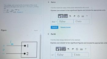 The voltage and current at the terminals
of the circuit
element in the figure are zero for t<0 Fort >0 they
are
v-95-95-1000 V
i-65e-1000 mA (Ejgure 1)
Figure
+0
V
1
2
1 of 1
▼
Part A
Find the maximum value of the power delivered to the circuit
Express your answer to two significant figures and include the appropriate units.
Pax
Submit
Part B
#A
Value
Request Answer
Value
Units
Find the total energy delivered to the element
Express your answer to two significant figures and include the appropriate units
Units