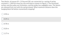 Two blocks, of masses M = 2.0 kg and 2M, are connected to a spring of spring
constant k = 200 N/m that has one end fixed as shown in Figure 2. The horizontal
surface and the pulley are frictionless, and the pulley has negligible mass. The blocks
are released from rest with the spring relaxed. What maximum distance does the
hanging block fall before momentarily stopping?
3.90 m
0.39 m
O 0.78 m
) 0.20 m
1.17 m
