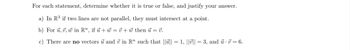 For each statement, determine whether it is true or false, and justify your answer.
a) In R³ if two lines are not parallel, they must intersect at a point.
b) For u, v, w in R", if u +w=v+w then u = 7.
V.
c) There are no vectors u and 7 in R" such that |||| = 1, ||v|| = 3, and u · V = 6.