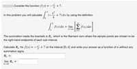 Consider the function f(x) = - +7.
4
4
x2
+ 7) dx by using the definition
In this problem you will calculate
f(x) dx = lim
E f(x;)Ax
i=1
The summation inside the brackets is R, which is the Riemann sum where the sample points are chosen to be
the right-hand endpoints of each sub-interval.
Calculate R, for f(x) = –
+7 on the interval [0, 4] and write your answer as a function of n without any
4
-
summation signs.
lim Rp
