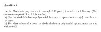 Question 2:
Use the Maclaurin polynomials in example 6.12 part (c) to solve the following. (You
can see example 6.14 which is similar).
(a) Use the sixth Maclaurin polynomial for cos x to approximate cos() and bound
the error.
(b) For what values of x does the sixth Maclaurin polynomial approximate cos x to
within 0.0001.