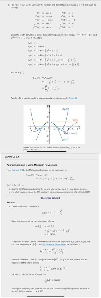 c. For f(x) = cos x, the values of the function and its first four derivatives at x = 0 are given as
follows:
and for n ≥ 0,
f (x)
ƒ' (x)
f" (x)
f" (x)
f(4) (x)
EXAMPLE 6.14
=
=
=
=
COS X
-sin x
-COS X
sin x
=x-
= COS X
P2m (x) = P2m+1 (x)
Solution
a. The fifth Maclaurin polynomial is
Since the fourth derivative is cos x, the pattern repeats. In other words, f(2m) (0) = (-1) and
f(2m+1) = 0 for m > 0. Therefore,
m
= Σ (−1)k (2k)! *
k=0
Po (x) = 1,
P₁ (x) = 1 + 0 = 1,
P₂ (x) = 1 + 0x² = 1 – 2,
P3 (x) = 1 + 0 − 1⁄x² + 0 = 1 − x,
P4 (x) = 1 + 0x² +0+
x¹ = 1 −
Ps (x) = 1 + 0x² +0+
x¹ + 0 = 1−
x4
3
2.
W
1
-1 0 1
-2+
14
R6
N
-1+
-3+
Graphs of the function and the Maclaurin polynomials appear in Figure 6.8.
ƒ (0)
ƒ' (0)
f" (0)
f" (0)
ƒ(4) (0)
= 1 − + ---- + (−1)" (2m)!
Approximating sin x Using Maclaurin Polynomials
From Example 6.12b., the Maclaurin polynomials for sin x are given by
P2m+1 (x) = P2m+2 (x)
[Show/Hide Solution]
p5 (x) = x −
Using this polynomial, we can estimate as follows:
sin () ≈ P5 (8)
3!
P4(x)
=
=
\ P₂(x)
5!
1/17 - ( 18
7!
b. We need to find the values of x such that
Figure 6.8 The function y = cos x and the Maclaurin polynomials Po, P2 and P4 are
plotted on this graph.
3 + 5 − + ··· + (−1)″,
= 0
1
0
= 1.
-1
f(¹) (c)
7
( ² ) = ( ² ) ²
18
7! 18
for m = 0, 1, 2, ....
a. Use the fifth Maclaurin polynomial for sinx to approximate sin () and bound the error.
b. For what values of x does the fifth Maclaurin polynomial approximate sin x to within 0.0001?
7x|7 ≤ 0.0001.
= 秀 - (六) + (六)
≈ 0.173648.
≤9.8 × 10-10.
+ ,
3 4 5
f(x) = cos(x)
+ 4,
Po(x)
+2m+1
(2m+1)!
To estimate the error, use the fact that the sixth Maclaurin polynomial is p6 (x) = p5 (x) and
calculate a bound on R6 (). By Uniqueness of Taylor Series, the remainder is
6x
for some c between 0 and. Using the fact that |ƒ(7) (x)| ≤ 1 for all x, we find that the
magnitude of the error is at most
Solving this inequality for x, we have that the fifth Maclaurin polynomial gives an estimate to
within 0.0001 as long as |x| < 0.907.