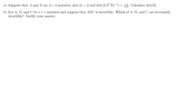 a) Suppose that A and B are 4 × 4 matrices, det(A) = 2 and det((3ATB)−¹) = 81. Calculate det(B).
b) Let A, B, and C be nxn matrices and suppose that ABC is invertible. Which of A, B, and C are necessarily
invertible? Justify your answer.