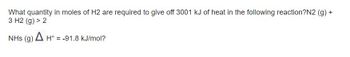 What quantity in moles of H2 are required to give off 3001 kJ of heat in the following reaction?N2 (g) +
3 H2(g) > 2
NHs (g)
A H° -91.8 kJ/mol?