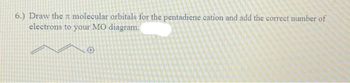 6.) Draw the molecular orbitals for the pentadiene cation and add the correct number of
electrons to your MO diagram.