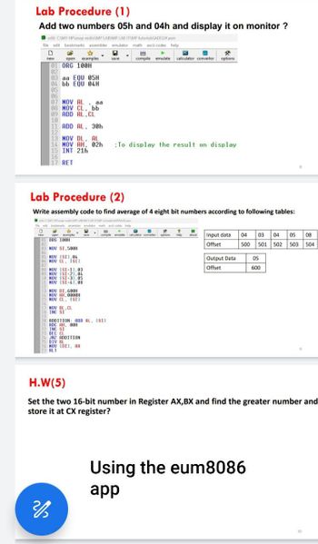 Lab Procedure (1)
Add two numbers 05h and 04h and display it on monitor?
edit: CAMY HP\snap vedio\MP LABMP LAB IT\MP tutorials\ADD2*.asm
file edit bookmarks assembler emulator math ascii codes help
D
open examples
save
compile emulate calculator convertor options
new
01 ORG 100H
02
03 aa EQU 05H
04 bb EQU 04H
05
06
07 MOV AL, aa
08 MOV CL. bb
09 ADD AL CL
10
11 ADD AL. 30h
12
13 MOV DL, AL
14 MOV AH, 02h
15 INT 21h
16
17 RET
To display the result on display
Lab Procedure (2)
Write assembly code to find average of 4 eight bit numbers according to following tables:
CAMY HP vedio MP LABMP LAB ITMP tutorialAVERAGE asm
edit bookmarks assembler emulator math ascii codes help
open examples
ORG 100H
83 MOV SI,500H
84
85 MOV [SI1,04
compile emulate calculator convertor options help about
Input data 04
Offset
03 04 05 08
500 501 502 503 504
Output Data
Offset
05
600
06 MOV CL, ISII
08 MOV ISI-11,03
09 MOV ISI 21.04
18 MOV ISI-31.05
11 MOV ISI-41.08
12
13 MOV DI,600H
14 MOV AX.0000H
15 MOV CL. ISII
16
17 MOV BL.CL
18 INC SI
19
20 ADDITION: ADD AL. [SI]
21 ADC AH, 00H
22 INC SI
23 DEC CL
24 JNZ ADDITION
25 DIV BL
26 MOV IDI), AX
HLT
H.W(5)
Set the two 16-bit number in Register AX, BX and find the greater number and
store it at CX register?
200
Using the eum8086
app
10