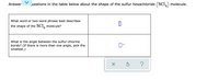 **Sulfur Hexachloride (SCl₆) Molecular Structure Questions**

1. **Question**: What word or two-word phrase best describes the shape of the SCl₆ molecule?
   - **Answer**: [User input needed; space left blank]

2. **Question**: What is the angle between the sulfur-chlorine bonds? (If there is more than one angle, pick the smallest.)
   - **Answer**: [User input needed; space left blank]

There are no graphs or diagrams provided in the image. There are buttons for submission, reset, and help, represented by an 'X', a circular arrow, and a question mark, respectively.