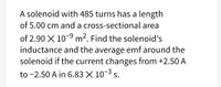 A solenoid with 485 turns has a length
of 5.00 cm and a cross-sectional area
of 2.90 X 10-9 m². Find the solenoid's
inductance and the average emf around the
solenoid if the current changes from +2.50 A
to -2.50 A in 6.83 X 10-3 s.
