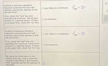 Is there a minimum standard
reduction potential that the half-
reaction used at the cathode of this
cell can have?
If so, check the "yes" box and
calculate the minimum. Round your
answer to 2 decimal places. If there
is no lower limit, check the "no" box.
0
yes, there is a minimum.
E
=
red
Ono minimum
Ον
e
Ον
Eed = OV
red
Is there a maximum standard
reduction potential that the half-
reaction used at the cathode of this
cell can have?
If so, check the "yes" box and
calculate the maximum. Round your
answer to 2 decimal places. If there
is no upper limit, check the "no" box.
Oyes, there is a maximum.
0
Ono maximum
By using the information in the
ALEKS Data tab, write a balanced
equation describing a half reaction
that could be used at the cathode of
this cell.
☐