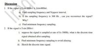 Discussion
1. If the signal is 5 sin 200m t + 2sin400nt.
a) Find sampling frequency and Nyquest interval.
b) If the sampling frequency is 300 Hz , can you reconstruct the signal?
Why?
c) Find minimum frequency sampling.
2. If the signal is 5 sin 200r t
i. suppose the signal is sampled at rate of fs=300Hz, what is the discrete time
signal obtained after sampling.
ii. Find minimum frequency sampling to avoid aliasing.
iii. Sketch the discrete time signal.
