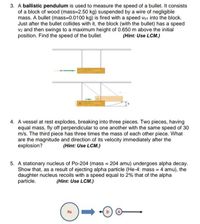 3. A ballistic pendulum is used to measure the speed of a bullet. It consists
of a block of wood (mass=2.50 kg) suspended by a wire of negligible
mass. A bullet (mass=0.0100 kg) is fired with a speed Vb1 into the block.
Just after the bullet collides with it, the block (with the bullet) has a speed
V2 and then swings to a maximum height of 0.650 m above the initial
position. Find the speed of the bullet.
(Hint: Use LCM.)
4. A vessel at rest explodes, breaking into three pieces. Two pieces, having
equal mass, fly off perpendicular to one another with the same speed of 30
m/s. The third piece has three times the mass of each other piece. What
are the magnitude and direction of its velocity immediately after the
explosion?
(Hint: Use LCM.)
5. A stationary nucleus of Po-204 (mass = 204 amu) undergoes alpha decay.
Show that, as a result of ejecting alpha particle (He-4: mass = 4 amu), the
daughter nucleus recoils with a speed equal to 2% that of the alpha
particle.
(Hint: Use LCM.)
Po
