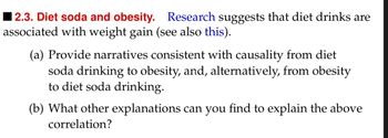 2.3. Diet soda and obesity. Research suggests that diet drinks are
associated with weight gain (see also this).
(a) Provide narratives consistent with causality from diet
soda drinking to obesity, and, alternatively, from obesity
to diet soda drinking.
(b) What other explanations can you find to explain the above
correlation?