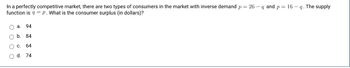 In a perfectly competitive market, there are two types of consumers in the market with inverse demand p = 26 - q and p = 16 - q. The supply
function is q = p. What is the consumer surplus (in dollars)?
O a. 94
O O O
b. 84
C 64
O d. 74