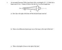 An incoming Gaussian TEM00 laser beam with a wavelength of A = 1310nm has a
beam waist of 2wo = 10mm at 20cm to the left of a 5 cm focal length lens.
3.
Optic Axis
20čm
air
a) How far to the right of the lens will the focused beam waist be?
b) What is the diffraction limited spot size of the beam to the right of the lens?
c) What is the depth of focus to the right of the lens?
