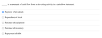 This is a multiple-choice question examining an understanding of cash flow statements. The prompt is:

"_____ is an example of cash flow from an investing activity in a cash flow statement."

Below the prompt are five answer options:

1. Payment of dividends
2. Repurchase of stock
3. Purchase of equipment
4. Purchase of inventory
5. Repayment of debt

The current selection shown is "Payment of dividends."

**Explanation:**

In the context of cash flow statements, investing activities typically involve transactions related to the acquisition or sale of long-term assets. Common examples include the purchase or sale of equipment, property, and investment securities. Therefore, the correct answer to this question would focus on activities involving investments in or disposals of long-term assets.