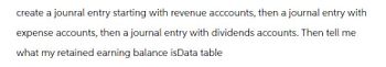 create a jounral entry starting with revenue acccounts, then a journal entry with
expense accounts, then a journal entry with dividends accounts. Then tell me
what my retained earning balance isData table