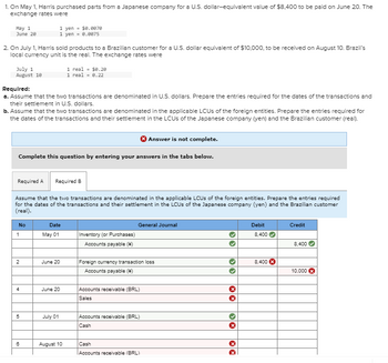 1. On May 1, Harris purchased parts from a Japanese company for a U.S. dollar-equivalent value of $8,400 to be paid on June 20. The
exchange rates were
May 1
June 20
2. On July 1, Harris sold products to a Brazilian customer for a U.S. dollar equivalent of $10,000, to be received on August 10. Brazil's
local currency unit is the real. The exchange rates were
July 1
August 10
Required:
a. Assume that the two transactions are denominated in U.S. dollars. Prepare the entries required for the dates of the transactions and
their settlement in U.S. dollars.
b. Assume that the two transactions are denominated in the applicable LCUs of the foreign entities. Prepare the entries required for
the dates of the transactions and their settlement in the LCUs of the Japanese company (yen) and the Brazilian customer (real).
Answer is not complete.
Complete this question by entering your answers in the tabs below.
No
Required A
Required B
Assume that the two transactions are denominated in the applicable LOUs of the foreign entities. Prepare the entries required
for the dates of the transactions and their settlement in the LCUs of the Japanese company (yen) and the Brazilian customer
(real).
1
2
4
5
1 yen $0.0070
1 yen = 0.0075
6
Date
May 01
June 20
1 real = $0.20
1 real = 0.22
June 20
July 01
August 10
Inventory (or Purchases)
Accounts payable ()
General Journal
Foreign currency transaction loss
Accounts payable (+)
Accounts receivable (BRL)
Sales
Accounts receivable (BRL)
Cash
Cash
Accounts receivable (BRL)
33
33
XX
››
XX
Debit
8,400✔
8,400 X
Credit
8,400
10,000 X