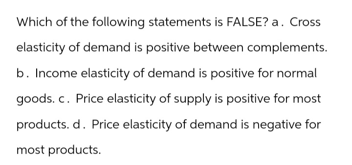 Which of the following statements is FALSE? a. Cross
elasticity of demand is positive between complements.
b. Income elasticity of demand is positive for normal
goods. c. Price elasticity of supply is positive for most
products. d. Price elasticity of demand is negative for
most products.