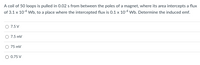 A coil of 50 loops is pulled in 0.02 s from between the poles of a magnet, where its area intercepts a flux
of 3.1 x 104 Wb, to a place where the intercepted flux is 0.1 x 10-4 Wb. Determine the induced emf.
7.5 V
O 7.5 mV
75 mV
O 0.75 V
