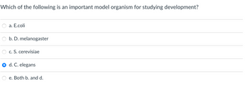 Which of the following is an important model organism for studying development?
a. E.coli
b. D. melanogaster
c. S. cerevisiae
d. C. elegans
e. Both b. and d.