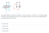 B1
(a)
(b)
Two parallel cables are set apart by a distance r = 20 cm. Currents l1 = 6.0 A and I2 = 5.O A flow through
the cables. Find the approximate force on a 2.0 m length of cable 2 if the currents are parallel (take the
conventional direction of current)
40 µN to right
60 µN to left
60 µN to right
150 µN to left
