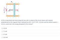 R
A 50 cm long metal rod moves along the two rails in a plane of the circuit shown and is placed
perpendicular to the magnetic field ( indicated by x) B = 0.15 T. If R = 3.0 ohm and the uniform speed v =
2.0 m/s, what rate is the energy dissipated in the resistor?
O 1.25 W
O 7.5 mW
4.9 mW
2.26 mW
