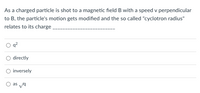 As a charged particle is shot to a magnetic field B with a speed v perpendicular
to B, the particle's motion gets modified and the so called "cyclotron radius"
relates to its charge
directly
inversely
O as va
