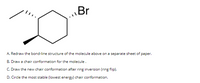 \Br
A. Redraw the bond-line structure of the molecule above on a separate sheet of paper.
B. Draw a chair conformation for the molecule.
C. Draw the new chair conformation after ring inversion (ring flip).
D. Circle the most stable (lowest energy) chair conformation.
