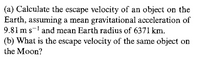 (a) Calculate the escape velocity of an object on the
Earth, assuming a mean gravitational acceleration of
9.81 m s-! and mean Earth radius of 6371 km.
(b) What is the escape velocity of the same object on
the Moon?
