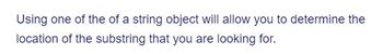 Using one of the of a string object will allow you to determine the
location of the substring that you are looking for.