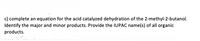 c) complete an equation for the acid catalyzed dehydration of the 2-methyl-2-butanol.
Identify the major and minor products. Provide the IUPAC name(s) of all organic
products.
