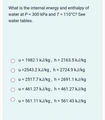 What is the internal energy and enthalpy of
water at P = 300 kPa and T = 110°C? See
water tables.
u = 1982.1 kJ/kg, h = 2163.5 kJ/kg
Ou =2543.2 kJ/kg, h = 2724.9 kJ/kg
Ou=2517.7 kJ/kg, h = 2691.1 kJ/kg
О
u = 461.27 kJ/kg, h = 461.27 kJ/kg
u = 561.11 kJ/kg, h = 561.43 kJ/kg