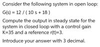 Consider the following system in open loop:
G(s) = 12 / (10 s + 18 )
Compute the output in steady state for the
system in closed loop with a control gain
K=35 and a reference r(t)=3.
Introduce your answer with 3 decimal.
