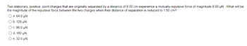 Two stationary, positive, point charges that are originally separated by a distance of 6.00 cm experience a mutually repulsive force of magnitude 8.00 µN. What will be
the magnitude of the repulsive force between the two charges when their distance of separation is reduced to 1.50 cm?
O a.64.0 HN
b. 128 UN
) c. 96.0 UN
d. 160 UN
e. 32.0 μN