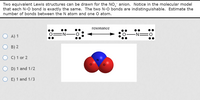 Two equivalent Lewis structures can be drawn for the NO, anion. Notice in the molecular model
that each N-O bond is exactly the same. The two N-O bonds are indistinguishable. Estimate the
number of bonds between the N atom and one O atom.
resonance
O A) 1
EN-
-N=0
B) 2
C) 1 or 2
D) 1 and 1/2
E) 1 and 1/3
