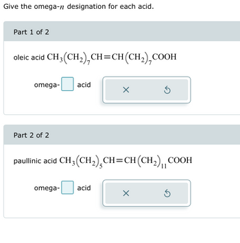 Give the omega-n designation for each acid.
Part 1 of 2
oleic acid CH3(CH2), CH=CH(CH2), COOH
omega-
acid
☑
Part 2 of 2
paullinic acid CH3(CH2), CH=CH(CH2) COOH
5
11
omega-
acid
Х