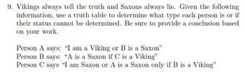 9. Vikings always tell the truth and Saxons always lie. Given the following
information, use a truth table to determine what type each person is or if
their status cannot be determined. Be sure to provide a conclusion based
on your work.
Person A says: "I am a Viking or B is a Saxon"
Person B says: "A is a Saxon if C is a Viking"
Person C says "I am Saxon or A is a Saxon only if B is a Viking"