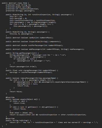 public abstract class Ride {
protected final String id;
protected double earnings;
}
protected int runsSince Inspection;
protected String[] passengers;
public Ride (String id, int runsSince Inspection, String[] passengers) {
this.id = id;
this.earnings = 0;
this.runsSince Inspection = runsSince Inspection;
this.passengers = new String[passengers.length];
for (int i = 0; i < passengers.length; i++) {
this.passengers [i] passengers[i];
}
}
public Ride (String id, String[] passengers) {
this(id, 0, passengers);
}
public abstract boolean canRun(int number of Runs);
public abstract boolean inspectRide (String[] components);
public abstract double costPerPassenger (int numberOfStops);
public abstract boolean addPassengers (int numberOfStops, String[] newPassengers);
public String getPassengerList() {
String passengerList = "Passenger List for + id + ":\n";
for (String passenger
passengers) {
}
}
public final void chargePassenger (int numberOfStops) {
earnings += costPerPassenger (numberOfStops);
}
=
if (passenger != null) {
}
}
return passengerList.trim();
public boolean removePassenger (String passengerName) {
for (int i = 0; i < passengers.length; i++) {
if (passengers[i] != null && passengers [i].equals IgnoreCase (passengerName)) {
passengers[i] = null;
return true;
}
passengerList += passenger + "\n";
}
}
return false;
@Override
public boolean equals(Object obj) {
if (this ==
obj) {
return true;
}
if (obj == null || getClass() != obj.getClass()) {
return false;
}
Ride other= (Ride) obj;
return id.equals(other.id) && runsSince Inspection == other.runsSince Inspection;
@Override
public String toString() {
return id + " has run " + runsSinceInspection + times and has earned $" + earnings
+