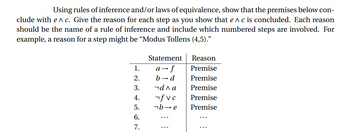 Using rules of inference and/or laws of equivalence, show that the premises below con-
clude with e^c. Give the reason for each step as you show that e^ c is concluded. Each reason
should be the name of a rule of inference and include which numbered steps are involved. For
example, a reason for a step might be "Modus Tollens (4,5)."
1.
2.
3.
4.
5.
6.
7.
Statement
› f
b→ d
¬ала
fvc
be
a →
Reason
Premise
Premise
Premise
Premise
Premise