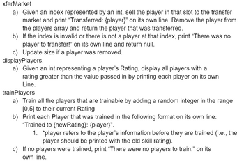 xferMarket
a) Given an index represented by an int, sell the player in that slot to the transfer
market and print "Transferred: {player}" on its own line. Remove the player from
the players array and return the player that was transferred.
b) If the index is invalid or there is not a player at that index, print "There was no
player to transfer!" on its own line and return null.
c) Update size if a player was removed.
displayPlayers.
a) Given an int representing a player's Rating, display all players with a
rating greater than the value passed in by printing each player on its own
Line.
train Players
a) Train all the players that are trainable by adding a random integer in the range
[0,5] to their current Rating
b) Print each Player that was trained in the following format on its own line:
"Trained to {newRating}: {player}".
1. *player refers to the player's information before they are trained (i.e., the
player should be printed with the old skill rating).
c) If no players were trained, print "There were no players to train.❞ on its
own line.